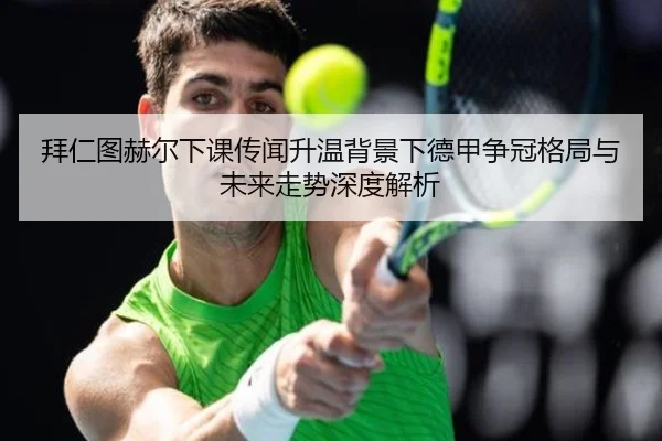 拜仁图赫尔下课传闻升温背景下德甲争冠格局与未来走势深度解析