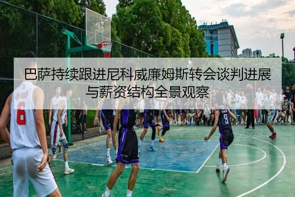 巴萨持续跟进尼科威廉姆斯转会谈判进展与薪资结构全景观察
