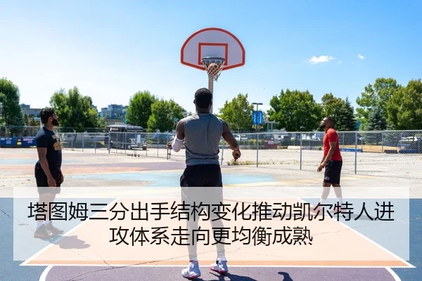 塔图姆三分出手结构变化推动凯尔特人进攻体系走向更均衡成熟